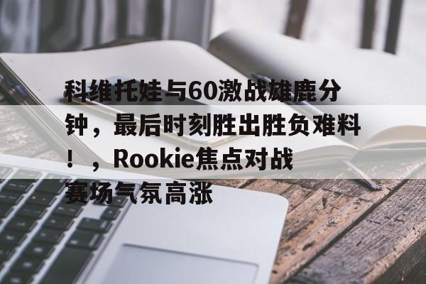 包含科维托娃与60激战雄鹿分钟，最后时刻胜出胜负难料！，Rookie焦点对战赛场气氛高涨的词条